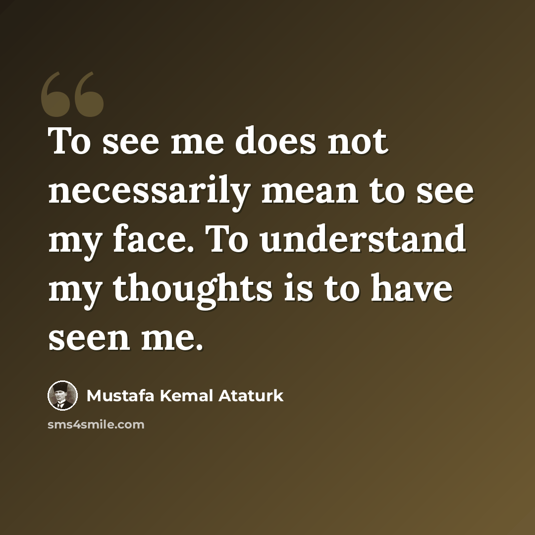 “To see me does not necessarily mean to see my face. To understand my thoughts is to have seen me.” quote by Mustafa Kemal Ataturk