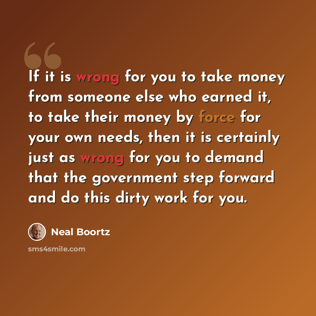 “If it is wrong for you to take money from someone else who earned it, to take their money by force for your own needs, then it is certainly just as wrong for you to demand that the government step forward and do this dirty work for you.” quote by Neal Boortz