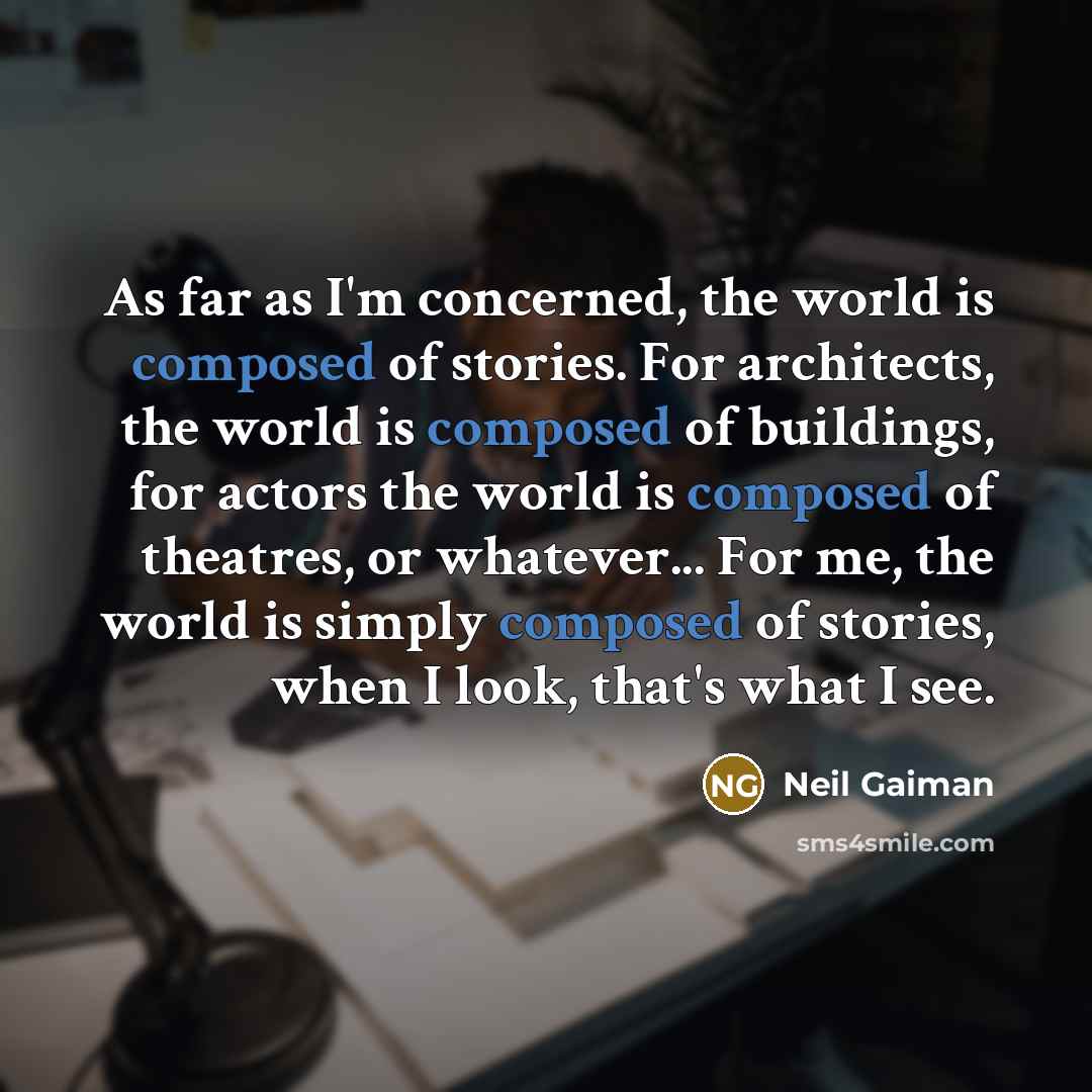 “As far as I'm concerned, the world is composed of stories. For architects, the world is composed of buildings, for actors the world is composed of theatres, or whatever... For me, the world is simply composed of stories, when I look, that's what I see.” quote by Neil Gaiman