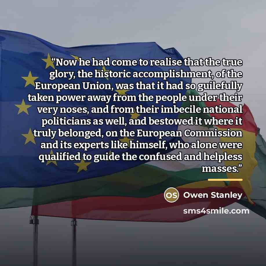 “Now he had come to realise that the true glory, the historic accomplishment, of the European Union, was that it had so guilefully taken power away from the people under their very noses, and from their imbecile national politicians as well, and bestowed it where it truly belonged, on the European…” quote by Owen Stanley