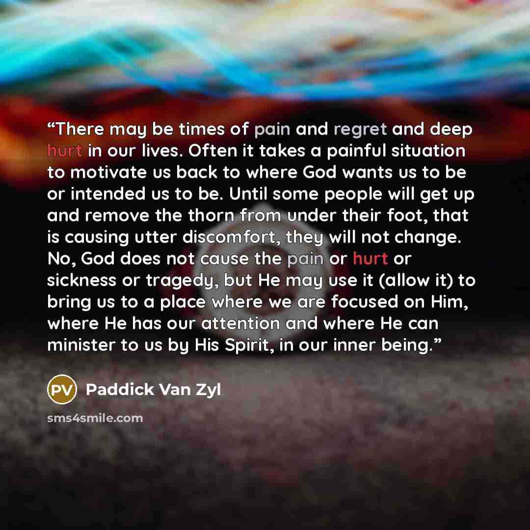 “There may be times of pain and regret and deep hurt in our lives. Often it takes a painful situation to motivate us back to where God wants us to be or intended us to be. Until some people will get up and remove the thorn from under their foot, that is causing utter discomfort, they will not…” quote by Paddick Van Zyl