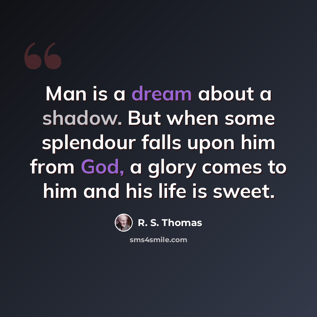 “Man is a dream about a shadow. But when some splendour falls upon him from God, a glory comes to him and his life is sweet.” quote by R. S. Thomas