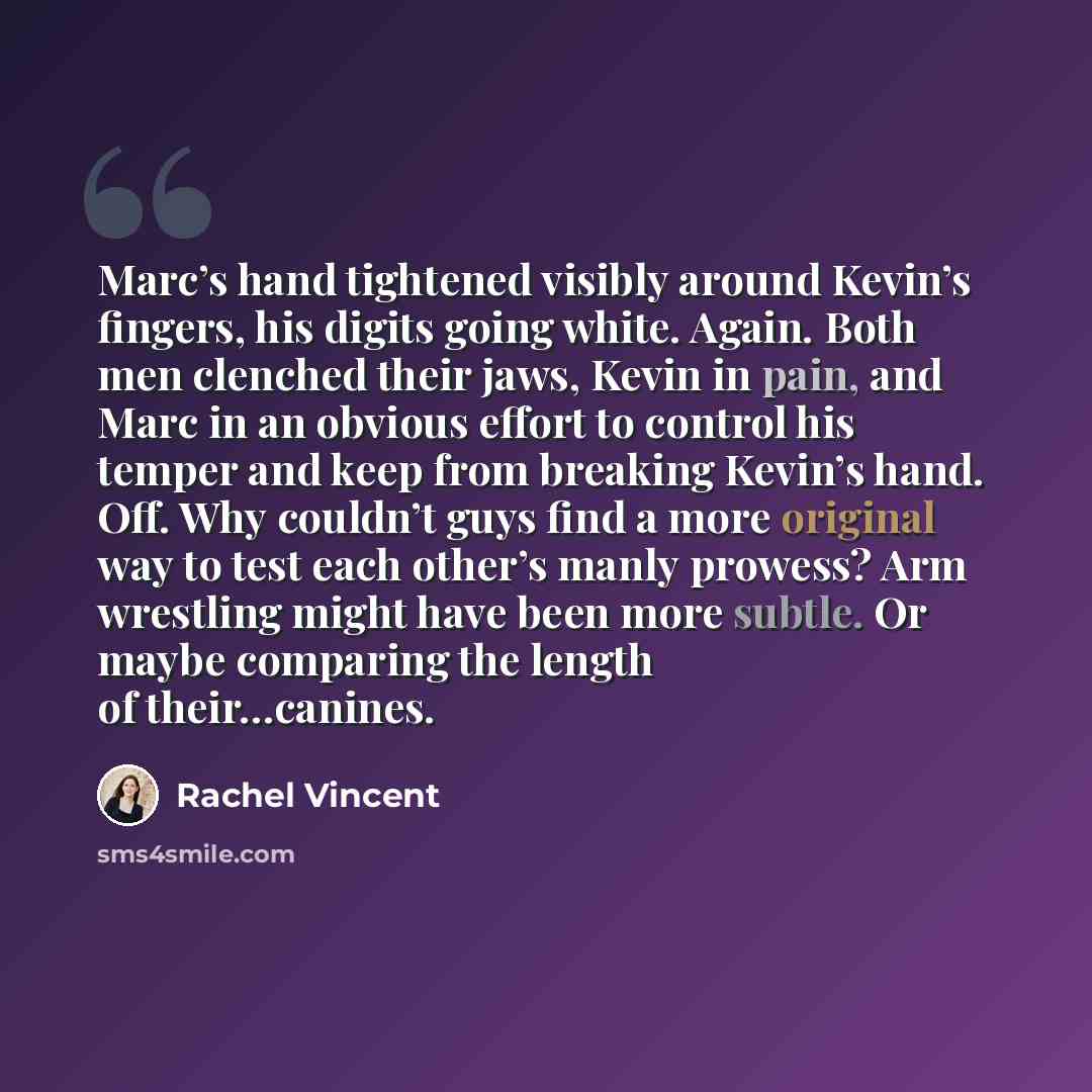 “Marc’s hand tightened visibly around Kevin’s fingers, his digits going white. Again. Both men clenched their jaws, Kevin in pain, and Marc in an obvious effort to control his temper and keep from breaking Kevin’s hand. Off. Why couldn’t guys find a more original way to test each other’s manly…” quote by Rachel Vincent