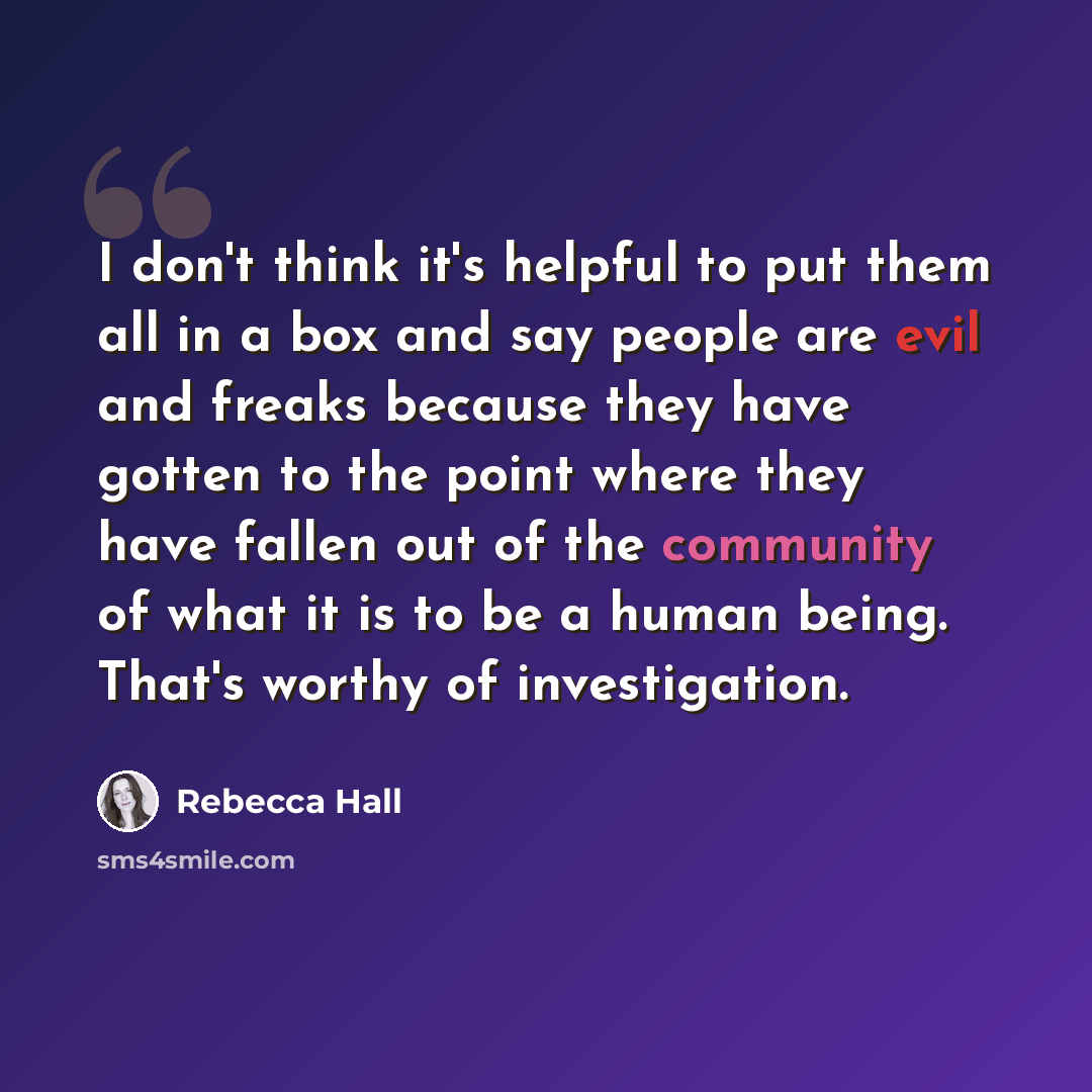 “I don't think it's helpful to put them all in a box and say people are evil and freaks because they have gotten to the point where they have fallen out of the community of what it is to be a human being. That's worthy of investigation.” quote by Rebecca Hall