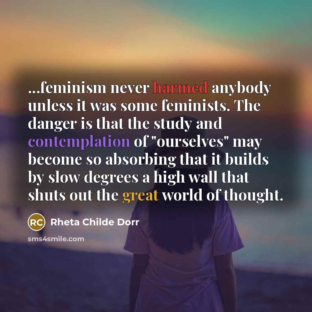 “...feminism never harmed anybody unless it was some feminists. The danger is that the study and contemplation of "ourselves" may become so absorbing that it builds by slow degrees a high wall that shuts out the great world of thought.” quote by Rheta Childe Dorr