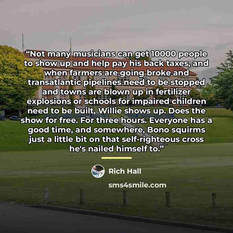“Not many musicians can get 10000 people to show up and help pay his back taxes, and when farmers are going broke and transatlantic pipelines need to be stopped and towns are blown up in fertilizer explosions or schools for impaired children need to be built, Willie shows up. Does the show for…” quote by Rich Hall