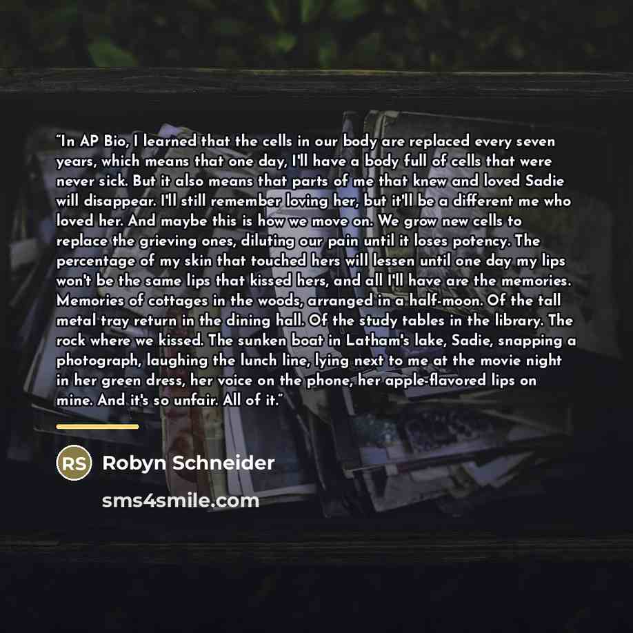 “In AP Bio, I learned that the cells in our body are replaced every seven years, which means that one day, I'll have a body full of cells that were never sick. But it also means that parts of me that knew and loved Sadie will disappear. I'll still remember loving her, but it'll be a different me…” quote by Robyn Schneider