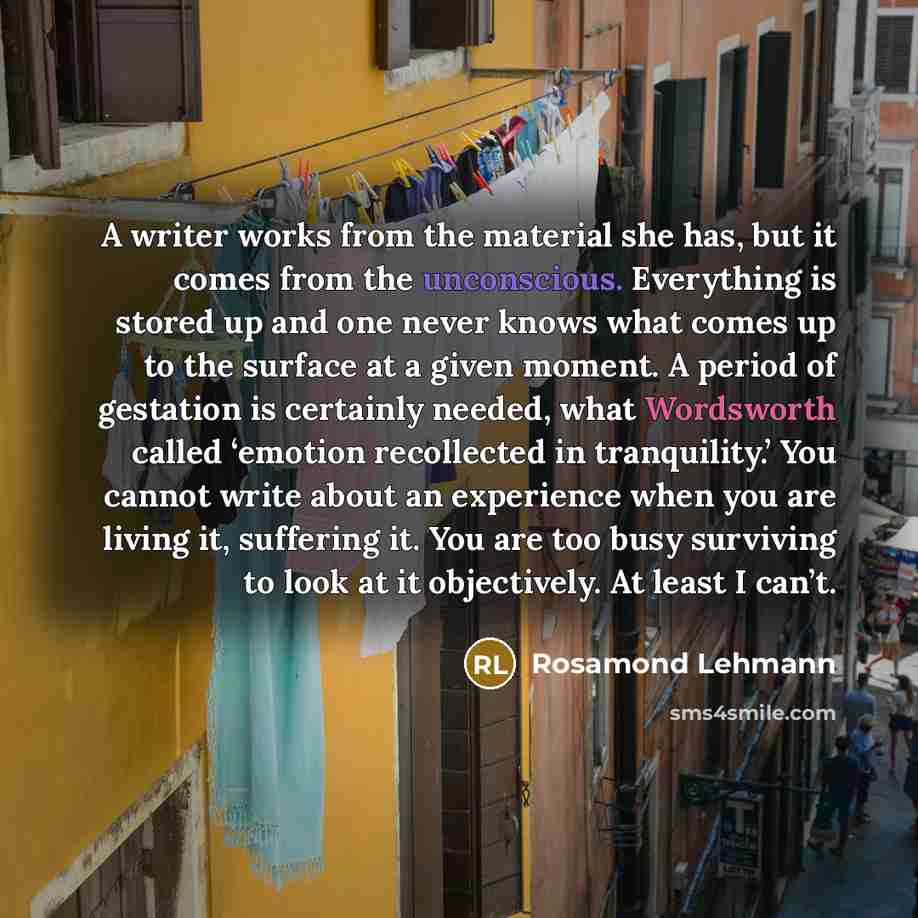 “A writer works from the material she has, but it comes from the unconscious. Everything is stored up and one never knows what comes up to the surface at a given moment. A period of gestation is certainly needed, what Wordsworth called ‘emotion recollected in tranquility.’ You cannot write about an…” quote by Rosamond Lehmann