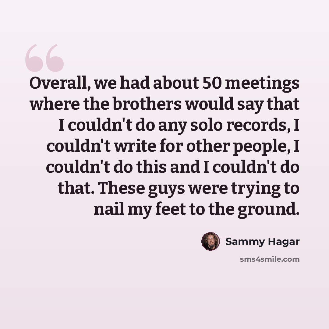 “Overall, we had about 50 meetings where the brothers would say that I couldn't do any solo records, I couldn't write for other people, I couldn't do this and I couldn't do that. These guys were trying to nail my feet to the ground.” quote by Sammy Hagar