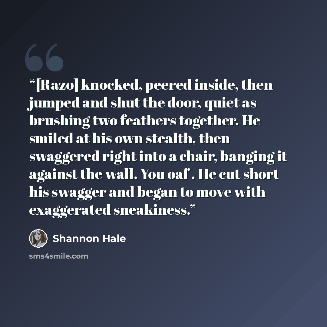 “[Razo] knocked, peered inside, then jumped and shut the door, quiet as brushing two feathers together. He smiled at his own stealth, then swaggered right into a chair, banging it against the wall. You oaf . He cut short his swagger and began to move with exaggerated sneakiness.” quote by Shannon Hale