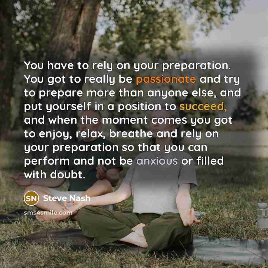 “You have to rely on your preparation. You got to really be passionate and try to prepare more than anyone else, and put yourself in a position to succeed, and when the moment comes you got to enjoy, relax, breathe and rely on your preparation so that you can perform and not be anxious or filled…” quote by Steve Nash