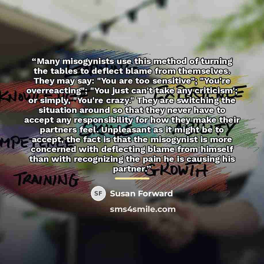 “Many misogynists use this method of turning the tables to deflect blame from themselves. They may say: "You are too sensitive"; "You're overreacting"; "You just can't take any criticism'; or simply, "You're crazy." They are switching the situation around so that they never have to accept any…” quote by Susan Forward