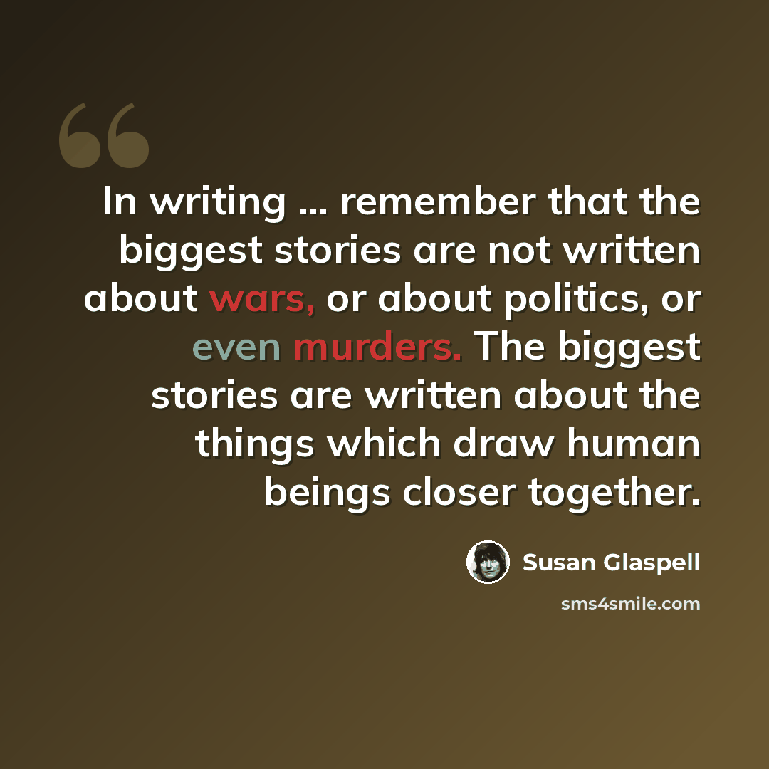 “In writing ... remember that the biggest stories are not written about wars, or about politics, or even murders. The biggest stories are written about the things which draw human beings closer together.” quote by Susan Glaspell
