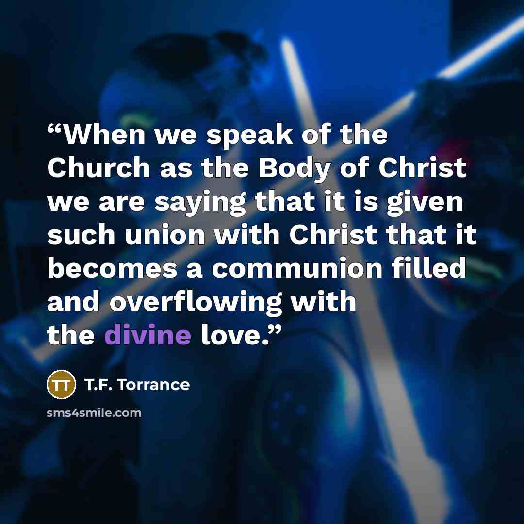 “When we speak of the Church as the Body of Christ we are saying that it is given such union with Christ that it becomes a communion filled and overflowing with the divine love.” quote by T.F. Torrance