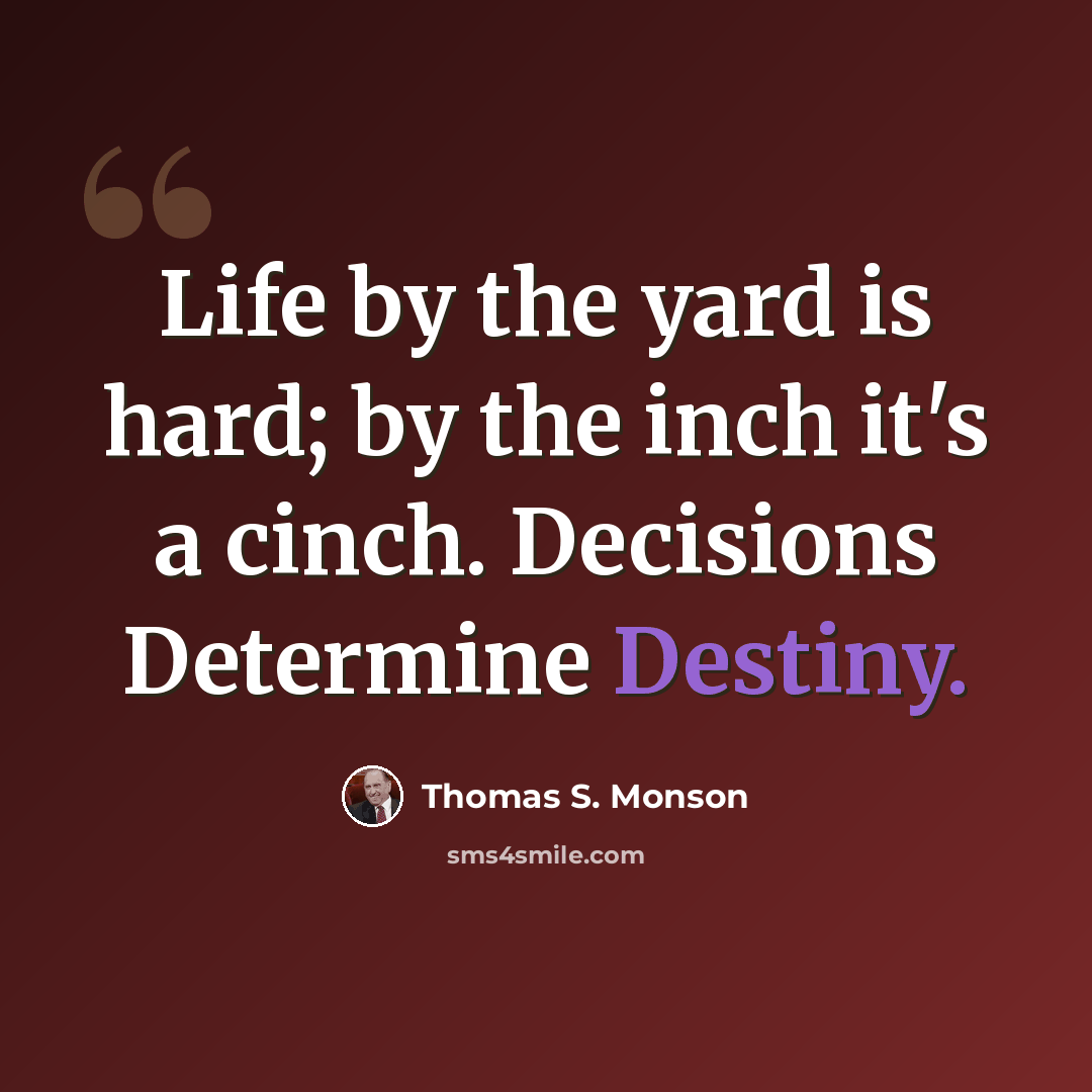 “Life by the yard is hard; by the inch it's a cinch. Decisions Determine Destiny.” quote by Thomas S. Monson