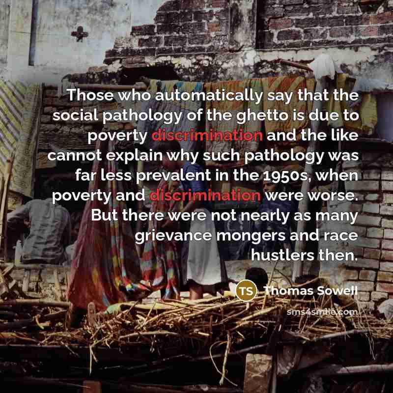 “Those who automatically say that the social pathology of the ghetto is due to poverty discrimination and the like cannot explain why such pathology was far less prevalent in the 1950s, when poverty and discrimination were worse. But there were not nearly as many grievance mongers and race hustlers…” quote by Thomas Sowell