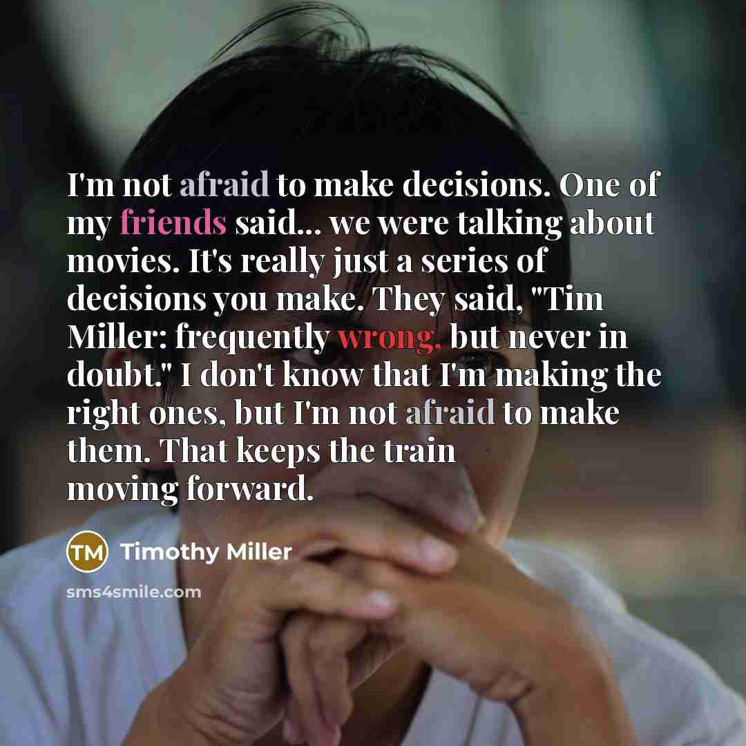 “I'm not afraid to make decisions. One of my friends said... we were talking about movies. It's really just a series of decisions you make. They said, "Tim Miller: frequently wrong, but never in doubt." I don't know that I'm making the right ones, but I'm not afraid to make them. That keeps the…” quote by Timothy Miller