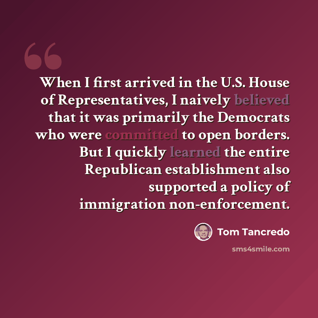 “When I first arrived in the U.S. House of Representatives, I naively believed that it was primarily the Democrats who were committed to open borders. But I quickly learned the entire Republican establishment also supported a policy of immigration non-enforcement.” quote by Tom Tancredo
