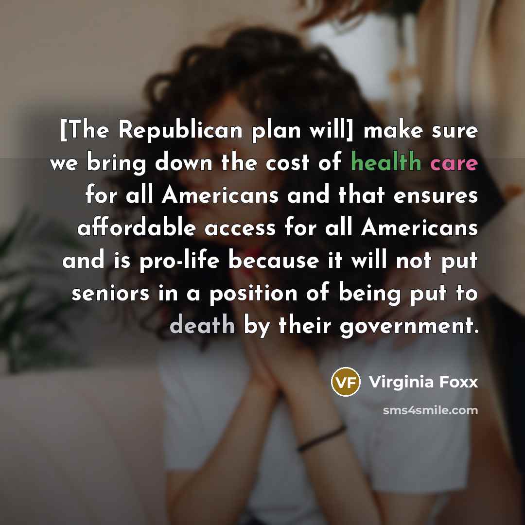 “[The Republican plan will] make sure we bring down the cost of health care for all Americans and that ensures affordable access for all Americans and is pro-life because it will not put seniors in a position of being put to death by their government.” quote by Virginia Foxx