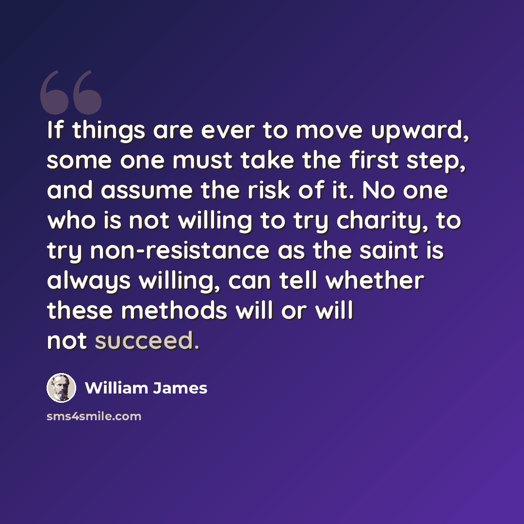 “If things are ever to move upward, some one must take the first step, and assume the risk of it. No one who is not willing to try charity, to try non-resistance as the saint is always willing, can tell whether these methods will or will not succeed.” quote by William James