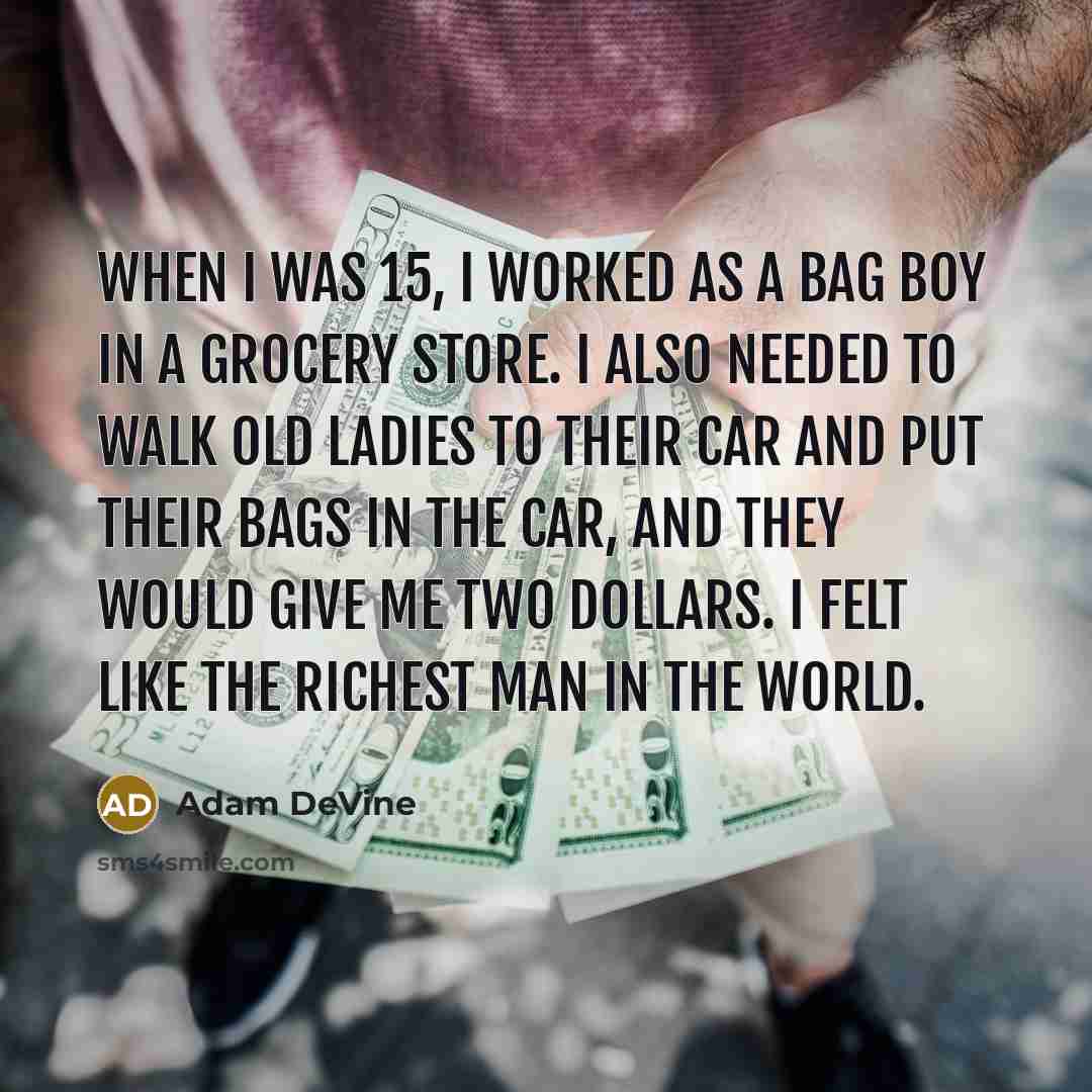 “When I was 15, I worked as a bag boy in a grocery store. I also needed to walk old ladies to their car and put their bags in the car, and they would give me two dollars. I felt like the richest man in the world.” quote by Adam DeVine