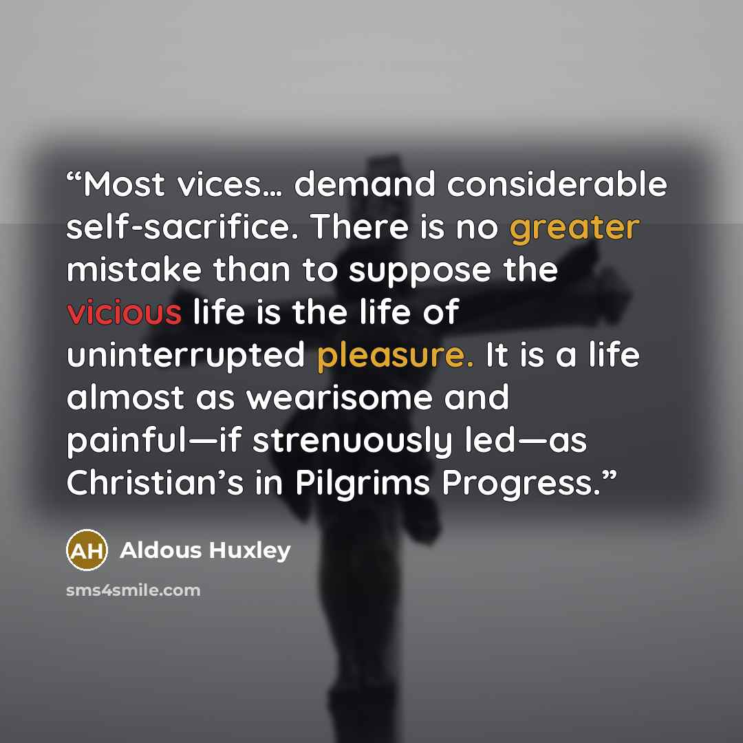 “Most vices… demand considerable self-sacrifice. There is no greater mistake than to suppose the vicious life is the life of uninterrupted pleasure. It is a life almost as wearisome and painful—if strenuously led—as Christian’s in Pilgrims Progress.” quote by Aldous Huxley