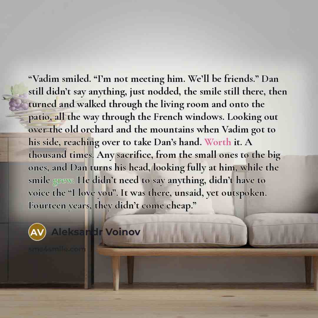 “Vadim smiled. “I’m not meeting him. We’ll be friends.” Dan still didn’t say anything, just nodded, the smile still there, then turned and walked through the living room and onto the patio, all the way through the French windows. Looking out over the old orchard and the mountains when Vadim got to…” quote by Aleksandr Voinov