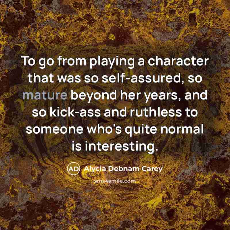“To go from playing a character that was so self-assured, so mature beyond her years, and so kick-ass and ruthless to someone who's quite normal is interesting.” quote by Alycia Debnam Carey