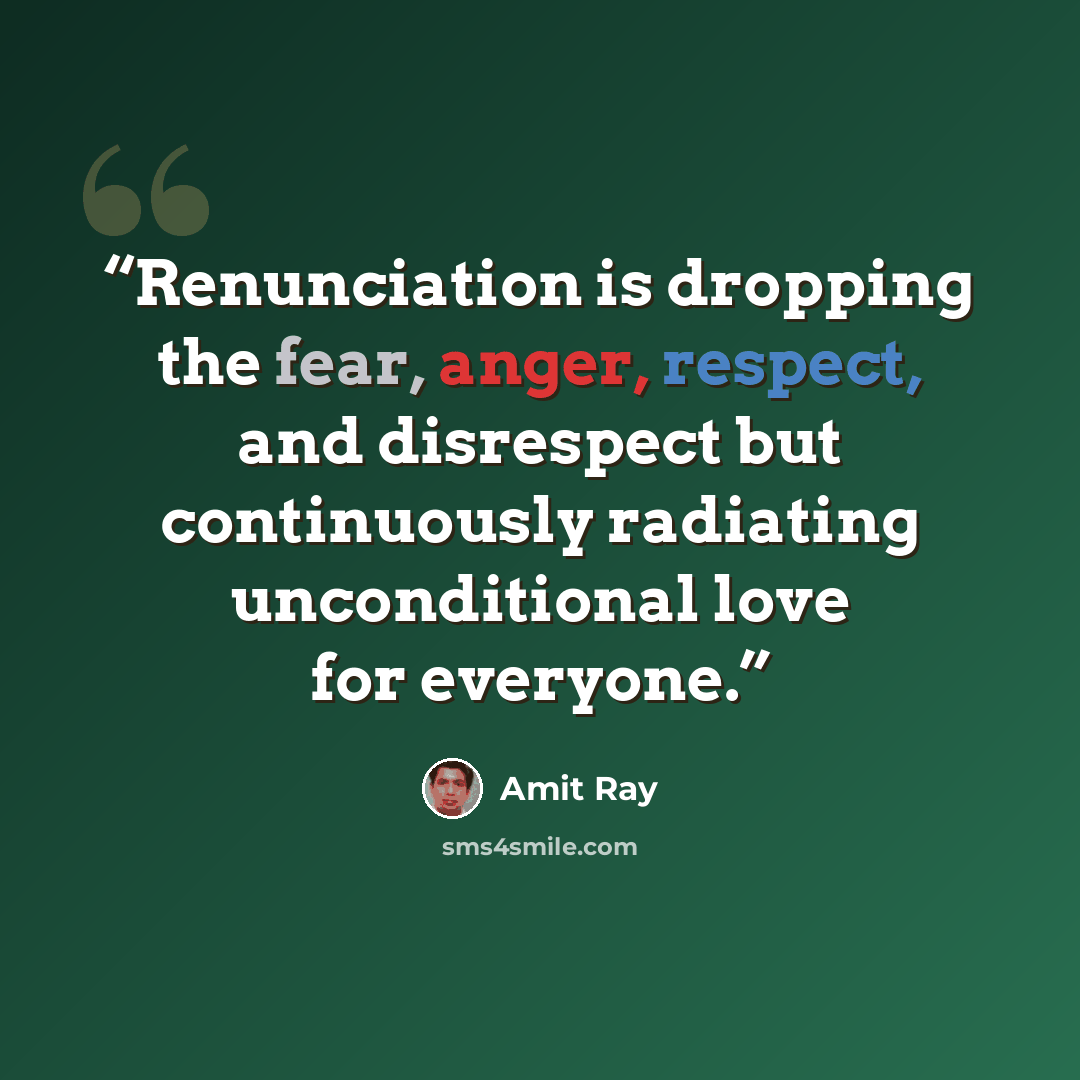 “Renunciation is dropping the fear, anger, respect, and disrespect but continuously radiating unconditional love for everyone.” quote by Amit Ray