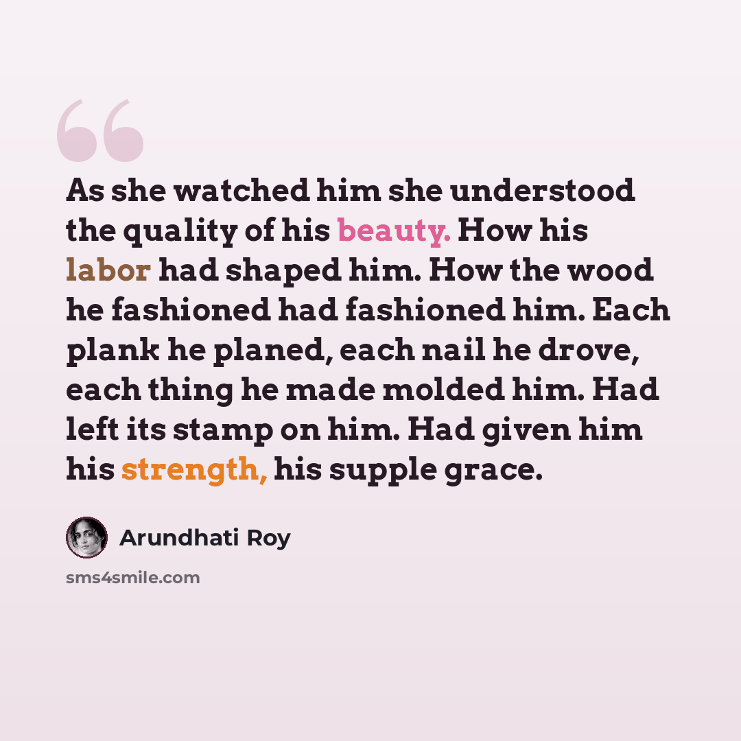 “As she watched him she understood the quality of his beauty. How his labor had shaped him. How the wood he fashioned had fashioned him. Each plank he planed, each nail he drove, each thing he made molded him. Had left its stamp on him. Had given him his strength, his supple grace.” quote by Arundhati Roy