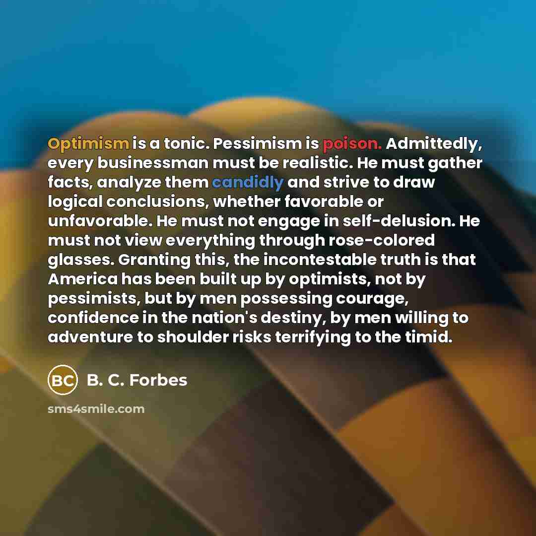 “Optimism is a tonic. Pessimism is poison. Admittedly, every businessman must be realistic. He must gather facts, analyze them candidly and strive to draw logical conclusions, whether favorable or unfavorable. He must not engage in self-delusion. He must not view everything through rose-colored…” quote by B. C. Forbes