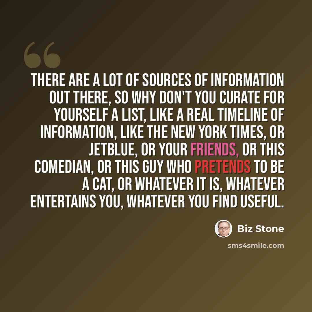 “There are a lot of sources of information out there, so why don't you curate for yourself a list, like a real timeline of information, like the New York Times, or JetBlue, or your friends, or this comedian, or this guy who pretends to be a cat, or whatever it is, whatever entertains you, whatever…” quote by Biz Stone