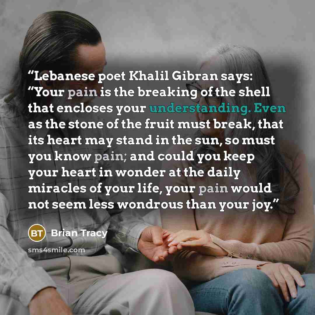 “Lebanese poet Khalil Gibran says: “Your pain is the breaking of the shell that encloses your understanding. Even as the stone of the fruit must break, that its heart may stand in the sun, so must you know pain; and could you keep your heart in wonder at the daily miracles of your life, your pain…” quote by Brian Tracy