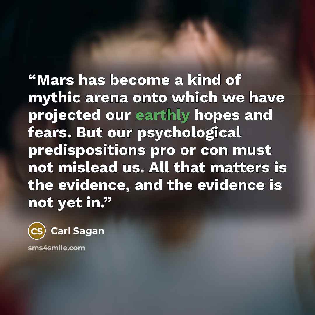 “Mars has become a kind of mythic arena onto which we have projected our earthly hopes and fears. But our psychological predispositions pro or con must not mislead us. All that matters is the evidence, and the evidence is not yet in.” quote by Carl Sagan
