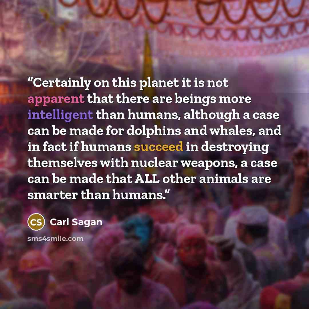 “Certainly on this planet it is not apparent that there are beings more intelligent than humans, although a case can be made for dolphins and whales, and in fact if humans succeed in destroying themselves with nuclear weapons, a case can be made that ALL other animals are smarter than humans.” quote by Carl Sagan