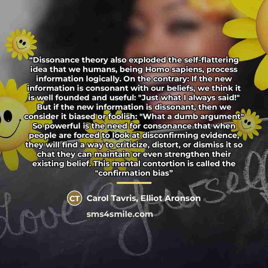 “Dissonance theory also exploded the self-flattering idea that we humans, being Homo sapiens, process information logically. On the contrary: If the new information is consonant with our beliefs, we think it is well founded and useful: "Just what I always said!" But if the new information is…” quote by Carol Tavris, Elliot Aronson