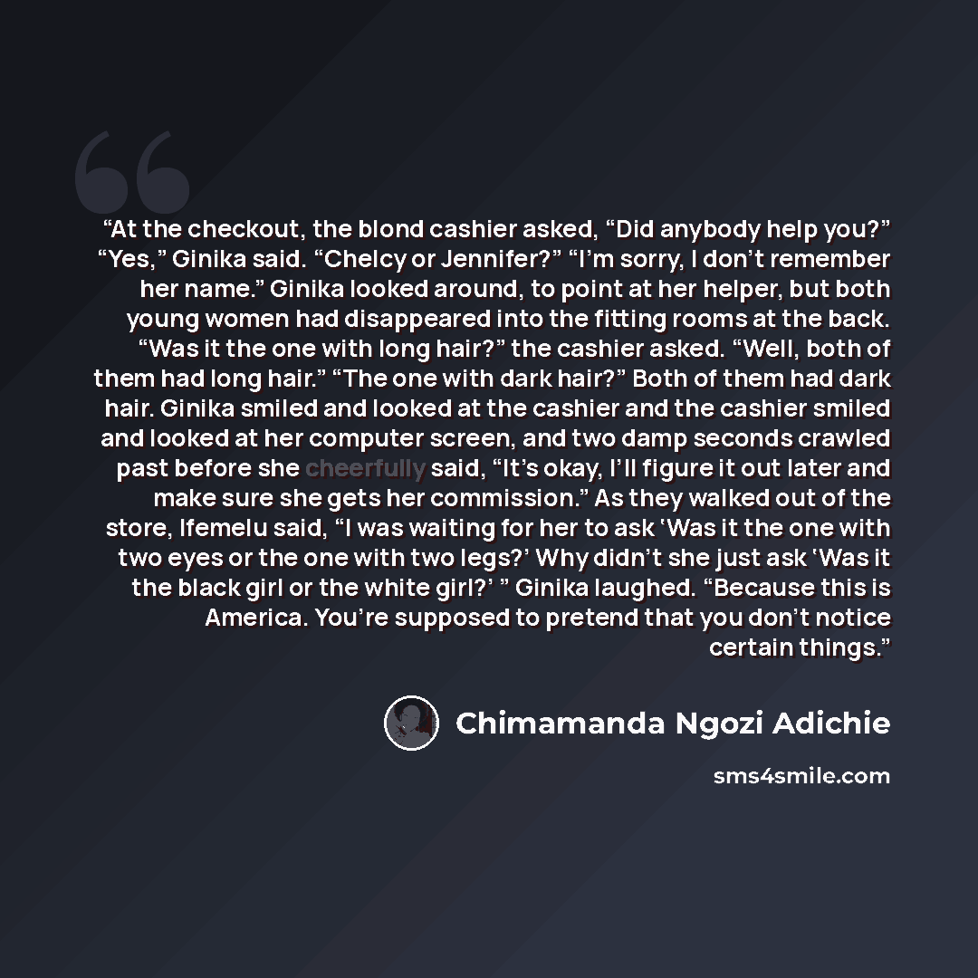 “At the checkout, the blond cashier asked, “Did anybody help you?” “Yes,” Ginika said. “Chelcy or Jennifer?” “I’m sorry, I don’t remember her name.” Ginika looked around, to point at her helper, but both young women had disappeared into the fitting rooms at the back. “Was it the one with long…” quote by Chimamanda Ngozi Adichie