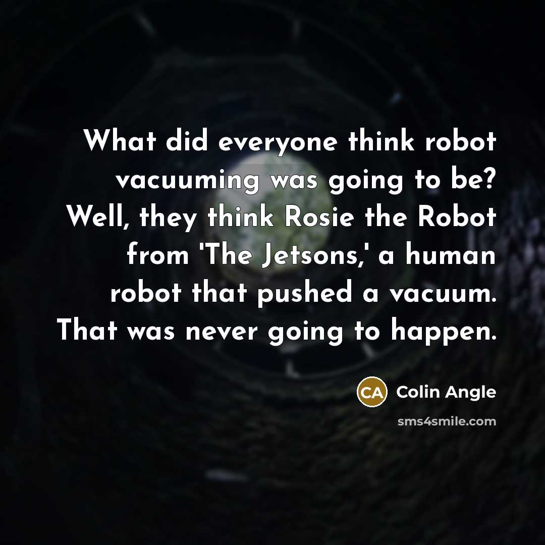 “What did everyone think robot vacuuming was going to be? Well, they think Rosie the Robot from 'The Jetsons,' a human robot that pushed a vacuum. That was never going to happen.” quote by Colin Angle