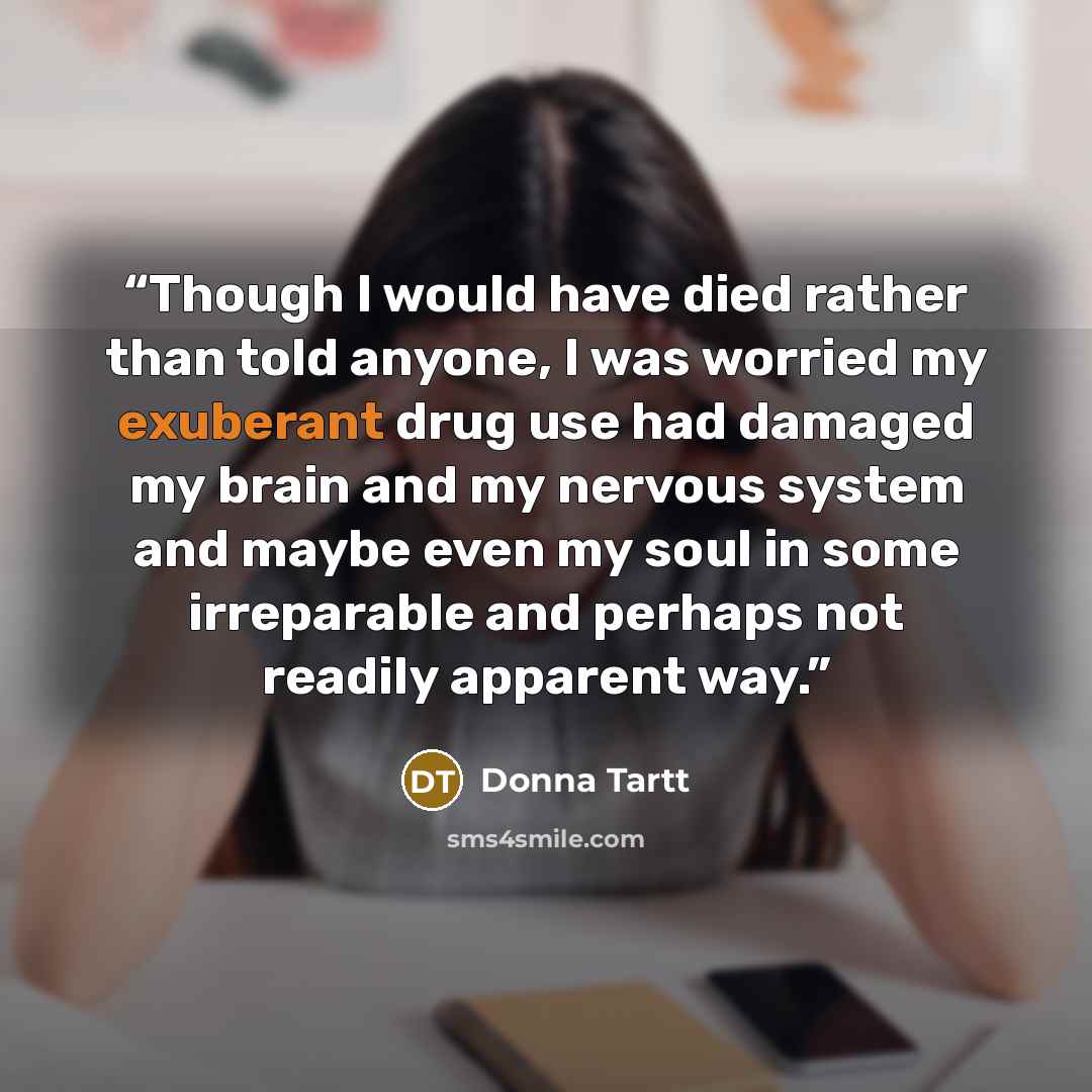 “Though I would have died rather than told anyone, I was worried my exuberant drug use had damaged my brain and my nervous system and maybe even my soul in some irreparable and perhaps not readily apparent way.” quote by Donna Tartt