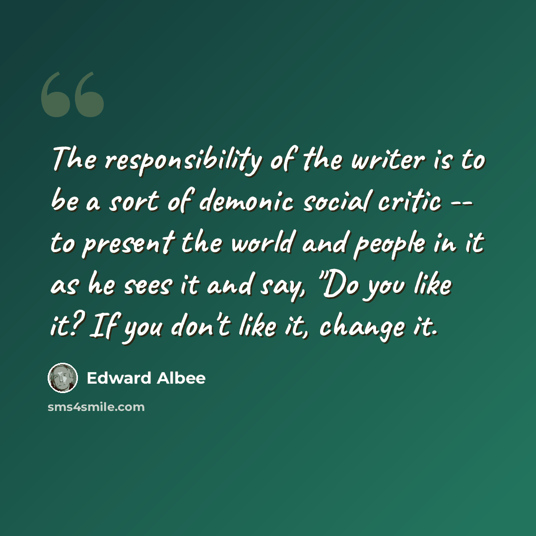 “The responsibility of the writer is to be a sort of demonic social critic -- to present the world and people in it as he sees it and say, "Do you like it? If you don't like it, change it.” quote by Edward Albee