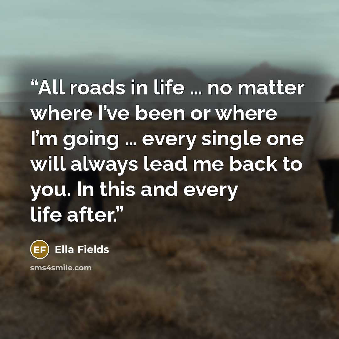 “All roads in life … no matter where I’ve been or where I’m going … every single one will always lead me back to you. In this and every life after.” quote by Ella Fields