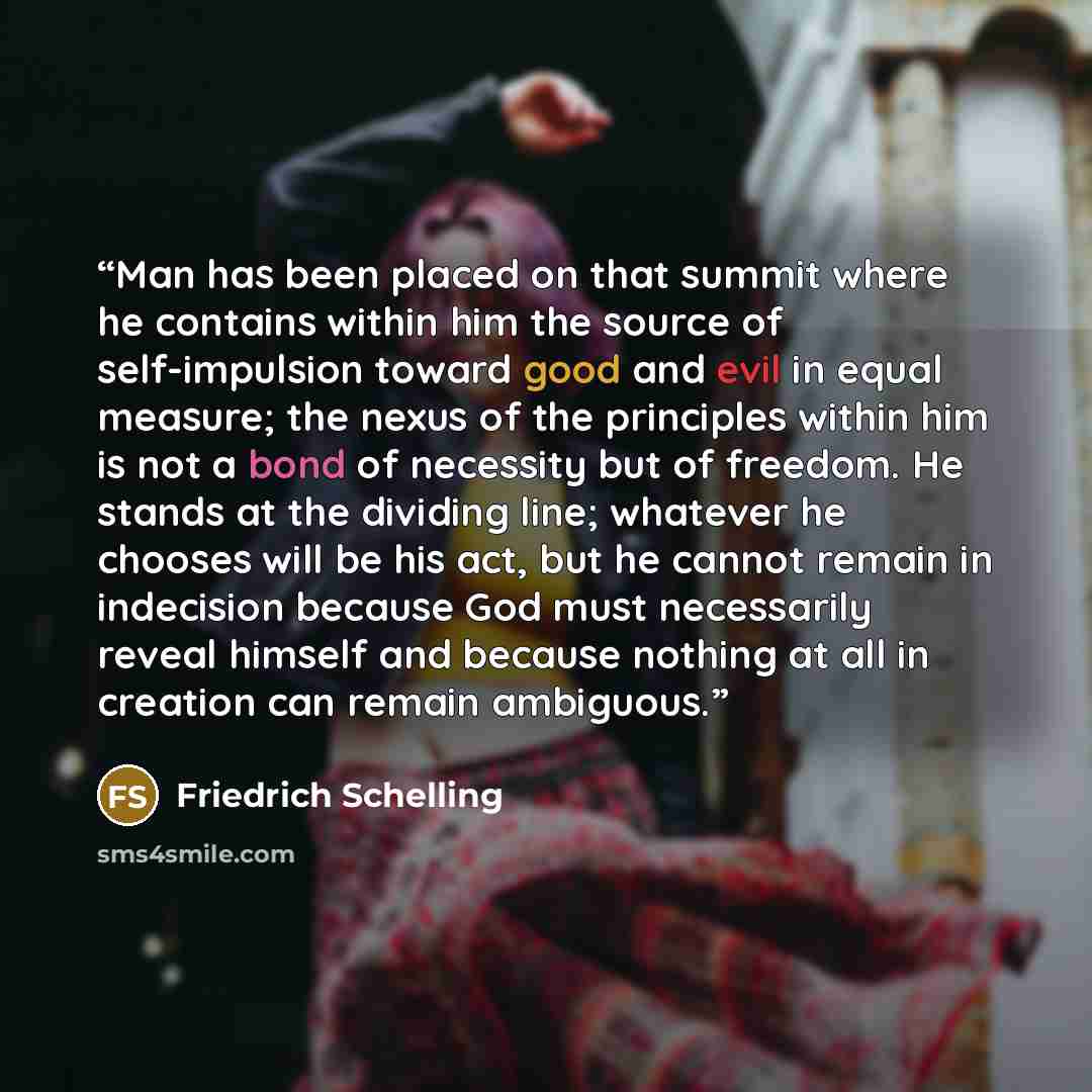 “Man has been placed on that summit where he contains within him the source of self-impulsion toward good and evil in equal measure; the nexus of the principles within him is not a bond of necessity but of freedom. He stands at the dividing line; whatever he chooses will be his act, but he cannot…” quote by Friedrich Schelling