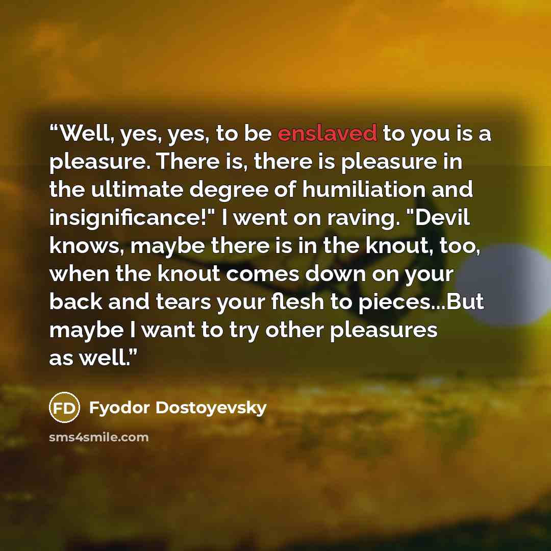 “Well, yes, yes, to be enslaved to you is a pleasure. There is, there is pleasure in the ultimate degree of humiliation and insignificance!" I went on raving. "Devil knows, maybe there is in the knout, too, when the knout comes down on your back and tears your flesh to pieces...But maybe I want to…” quote by Fyodor Dostoyevsky