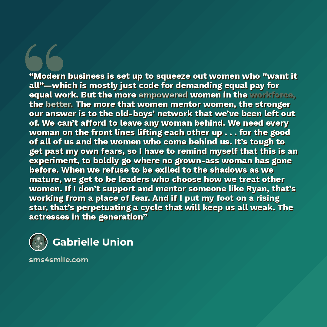 “Modern business is set up to squeeze out women who “want it all”—which is mostly just code for demanding equal pay for equal work. But the more empowered women in the workforce, the better. The more that women mentor women, the stronger our answer is to the old-boys’ network that we’ve been left…” quote by Gabrielle Union