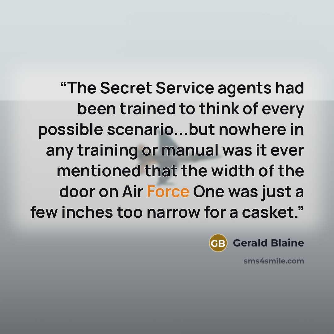 “The Secret Service agents had been trained to think of every possible scenario...but nowhere in any training or manual was it ever mentioned that the width of the door on Air Force One was just a few inches too narrow for a casket.” quote by Gerald Blaine