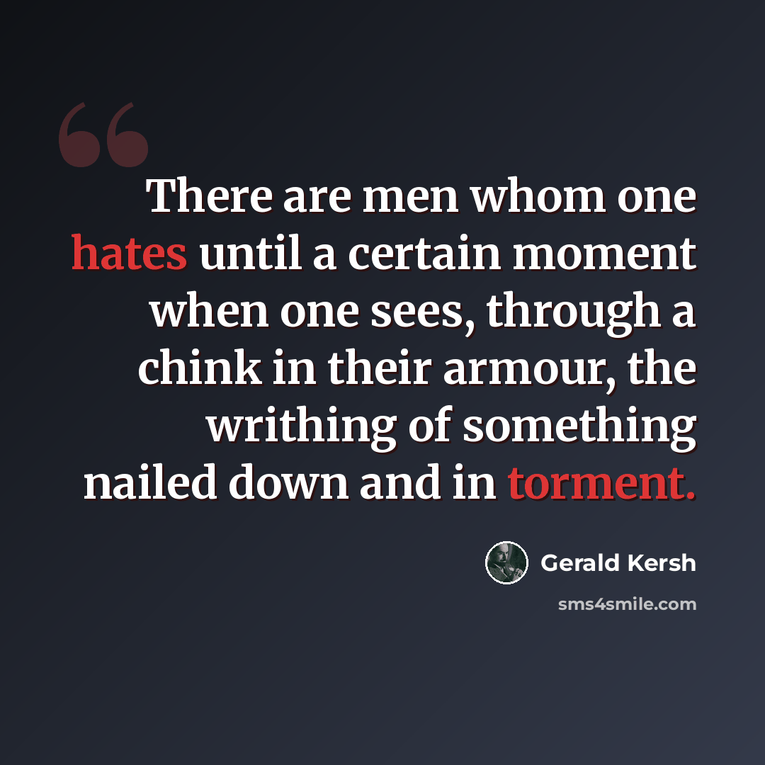 “There are men whom one hates until a certain moment when one sees, through a chink in their armour, the writhing of something nailed down and in torment.” quote by Gerald Kersh