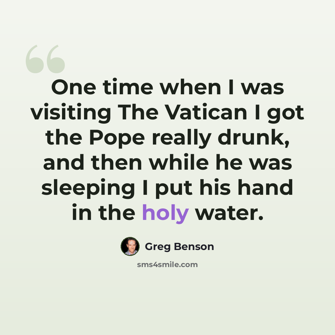 “One time when I was visiting The Vatican I got the Pope really drunk, and then while he was sleeping I put his hand in the holy water.” quote by Greg Benson