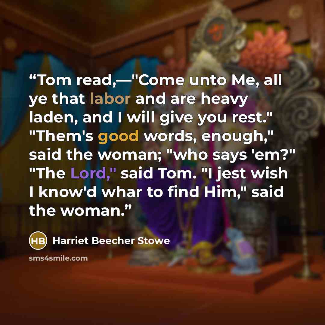 “Tom read,—"Come unto Me, all ye that labor and are heavy laden, and I will give you rest." "Them's good words, enough," said the woman; "who says 'em?" "The Lord," said Tom. "I jest wish I know'd whar to find Him," said the woman.” quote by Harriet Beecher Stowe