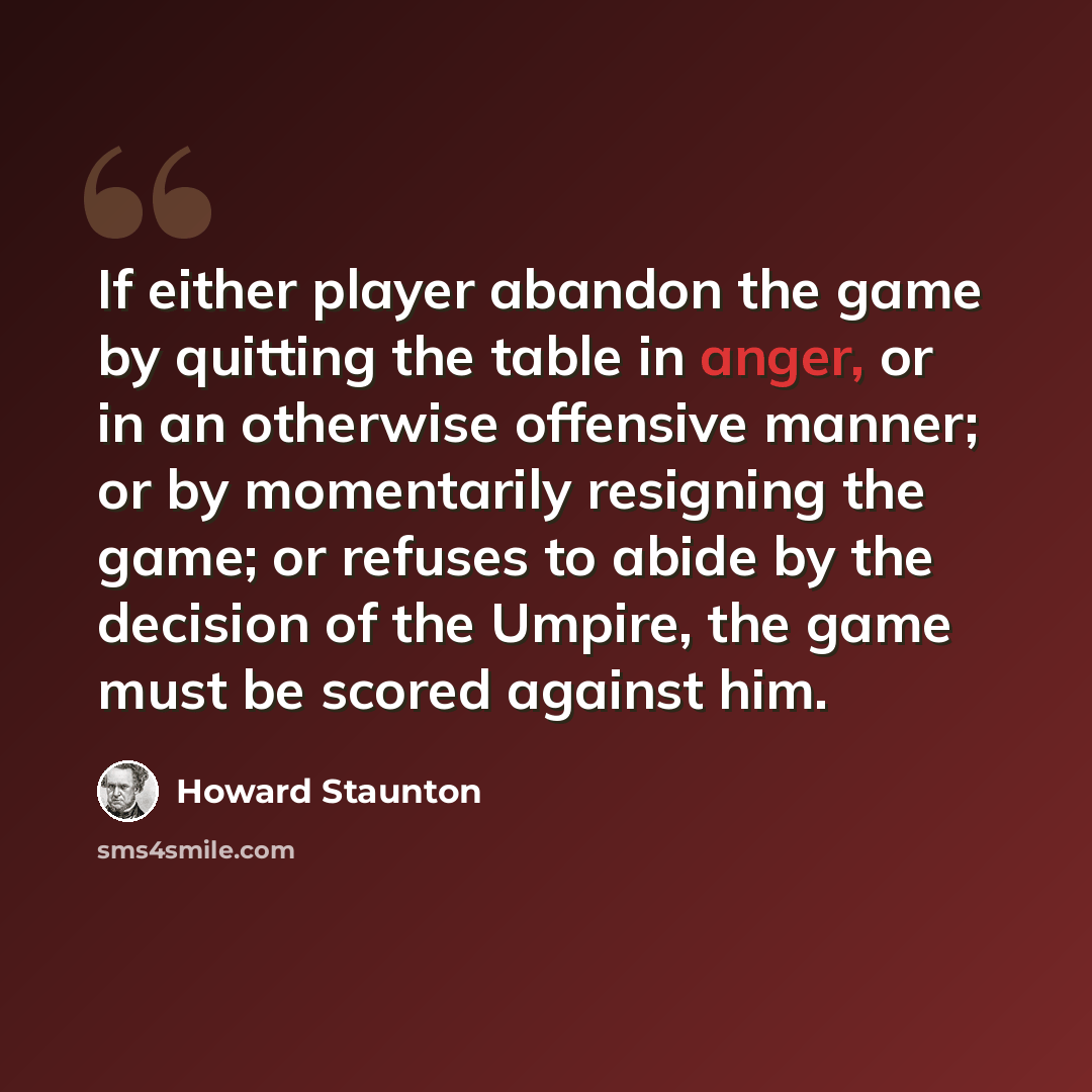 “If either player abandon the game by quitting the table in anger, or in an otherwise offensive manner; or by momentarily resigning the game; or refuses to abide by the decision of the Umpire, the game must be scored against him.” quote by Howard Staunton