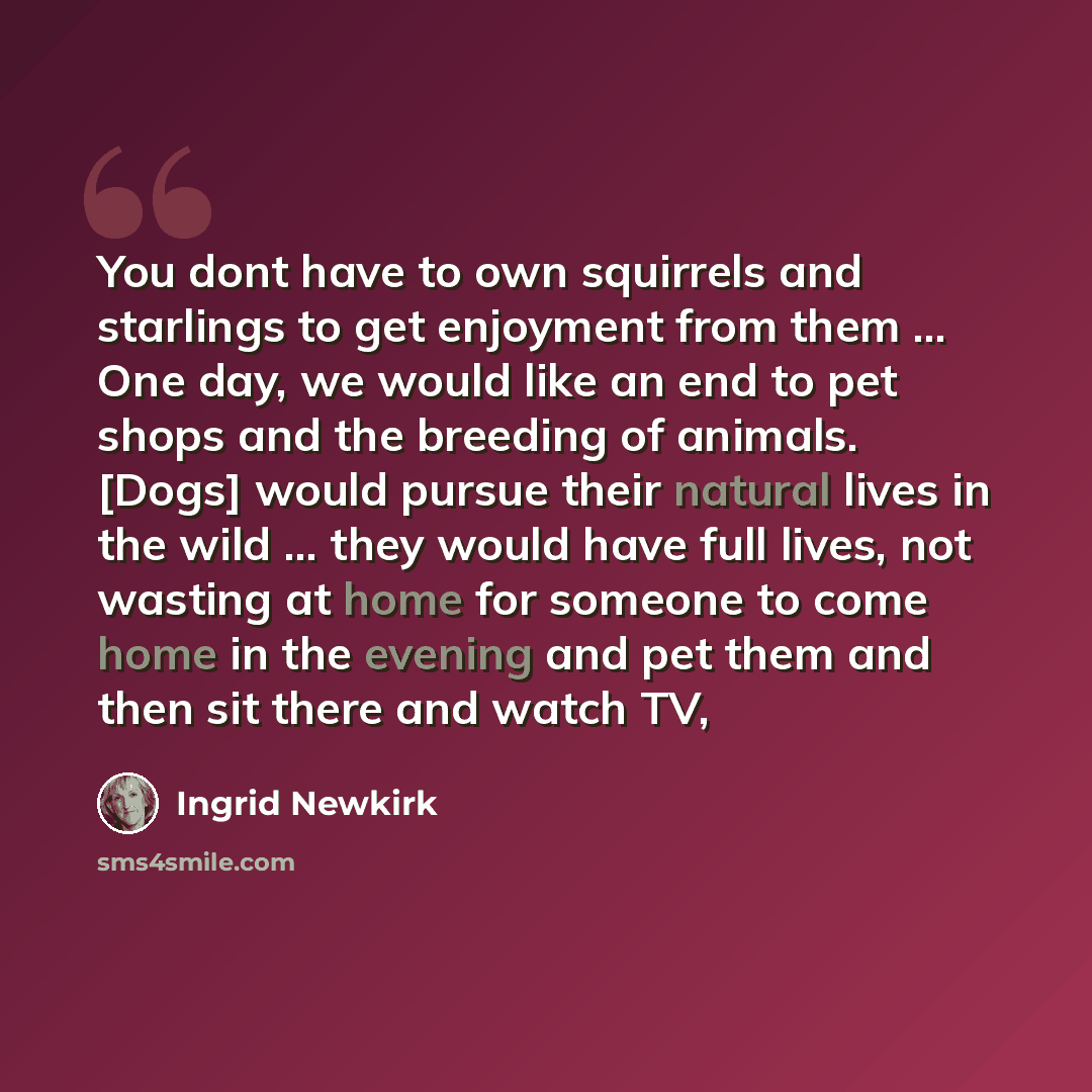 “You dont have to own squirrels and starlings to get enjoyment from them ... One day, we would like an end to pet shops and the breeding of animals. [Dogs] would pursue their natural lives in the wild ... they would have full lives, not wasting at home for someone to come home in the evening and…” quote by Ingrid Newkirk